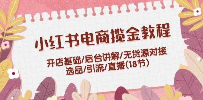 小红书电商揽金教程：开店基础/后台讲解/无货源对接/选品/引流/直播(18节)-小哥网