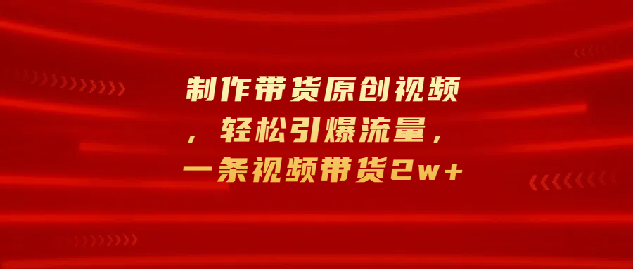 制作带货原创视频，轻松引爆流量，一条视频带货2w+-小哥网